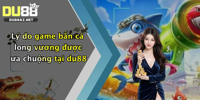 Lý do game bắn cá long vương được ưa chuộng tại du88